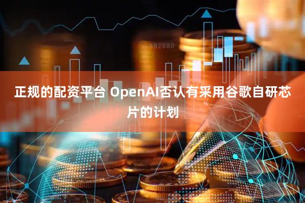 正规的配资平台 OpenAI否认有采用谷歌自研芯片的计划