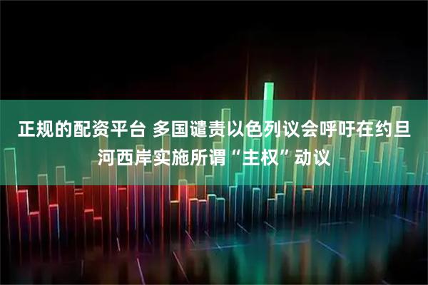 正规的配资平台 多国谴责以色列议会呼吁在约旦河西岸实施所谓“主权”动议