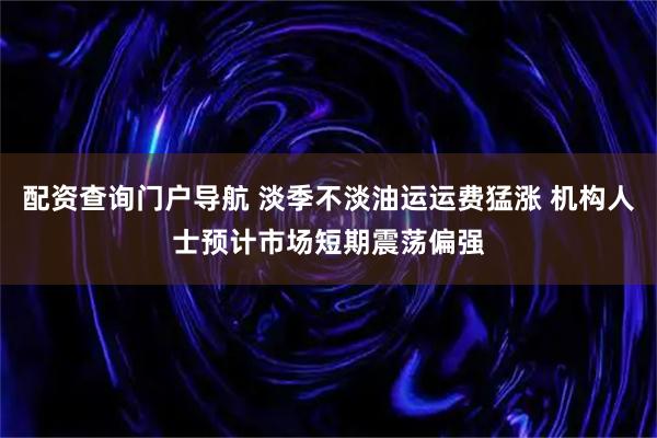 配资查询门户导航 淡季不淡油运运费猛涨 机构人士预计市场短期震荡偏强