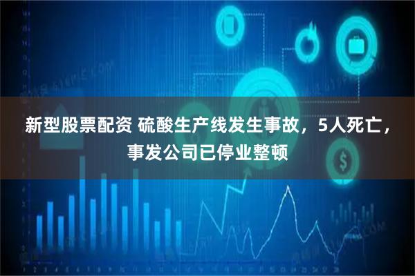 新型股票配资 硫酸生产线发生事故，5人死亡，事发公司已停业整顿