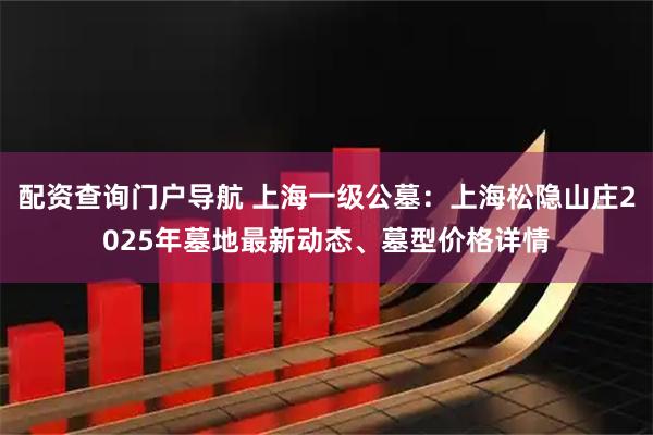 配资查询门户导航 上海一级公墓：上海松隐山庄2025年墓地最新动态、墓型价格详情