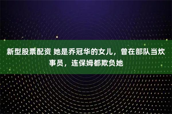 新型股票配资 她是乔冠华的女儿，曾在部队当炊事员，连保姆都欺负她