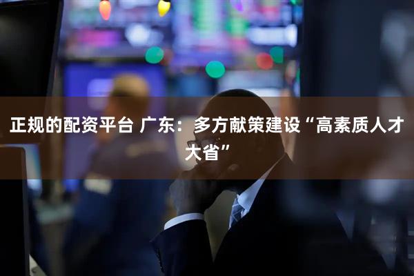 正规的配资平台 广东：多方献策建设“高素质人才大省”