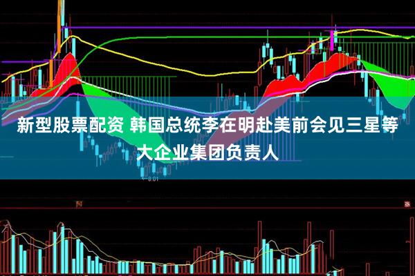 新型股票配资 韩国总统李在明赴美前会见三星等大企业集团负责人