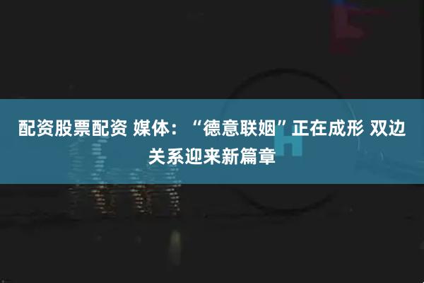 配资股票配资 媒体：“德意联姻”正在成形 双边关系迎来新篇章