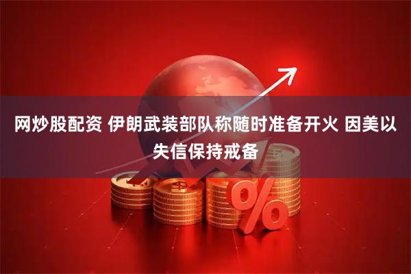 网炒股配资 伊朗武装部队称随时准备开火 因美以失信保持戒备