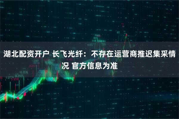 湖北配资开户 长飞光纤：不存在运营商推迟集采情况 官方信息为准