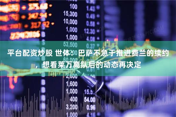 平台配资炒股 世体：巴萨不急于推进费兰的续约，想看莱万离队后的动态再决定