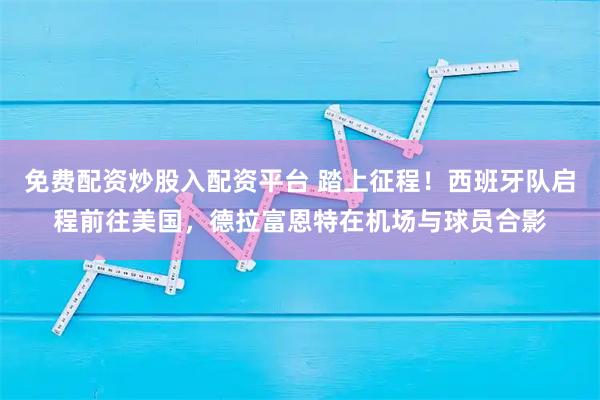 免费配资炒股入配资平台 踏上征程！西班牙队启程前往美国，德拉富恩特在机场与球员合影